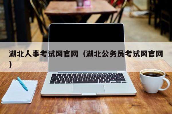 湖北人事考试网官网(湖北公务员考试网官网)