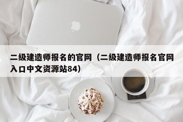 二级建造师报名的官网(二级建造师报名官网入口中文资源站84)