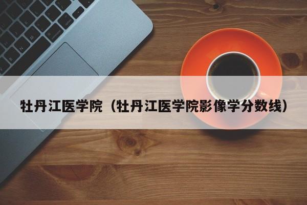 牡丹江医学院(牡丹江医学院影像学分数线)