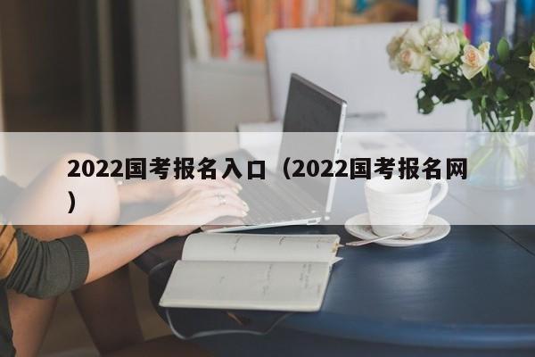 2022国考报名入口(2022国考报名网)