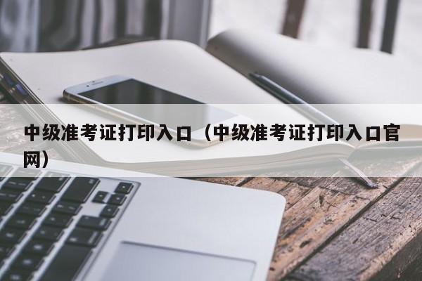 中级准考证打印入口(中级准考证打印入口官网)