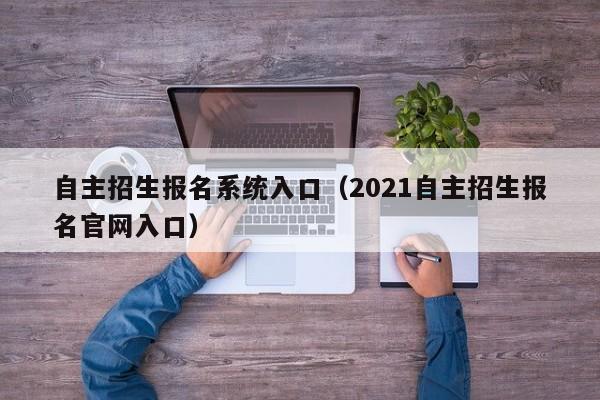 自主招生报名系统入口(2021自主招生报名官网入口)