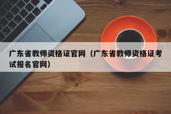 广东省教师资格证官网(广东省教师资格证考试报名官网)